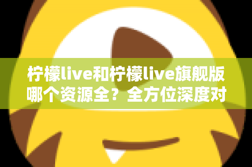 柠檬live和柠檬live旗舰版哪个资源全？全方位深度对比，帮你一次选对版本