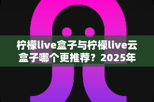 柠檬live盒子与柠檬live云盒子哪个更推荐?2025年最新选购对比全攻略 柠檬live盒子与柠檬live云盒子哪个更推荐?2025年最新选购对比全攻略