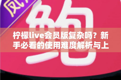 柠檬live会员版复杂吗?新手必看的使用难度解析与上手指南 柠檬live会员版复杂吗?新手必看的使用难度解析与上手指南