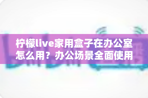 柠檬live家用盒子在办公室怎么用?办公场景全面使用指南与实操技巧 柠檬live家用盒子在办公室怎么用?办公场景全面使用指南与实操技巧