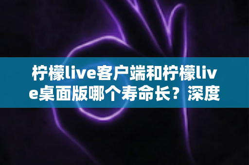 柠檬live客户端和柠檬live桌面版哪个寿命长?深度对比分析与选购指南 柠檬live客户端和柠檬live桌面版哪个寿命长?深度对比分析与选购指南