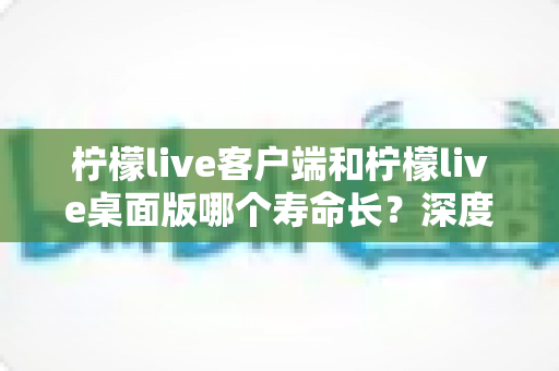 柠檬live客户端和柠檬live桌面版哪个寿命长？深度对比分析与选购指南