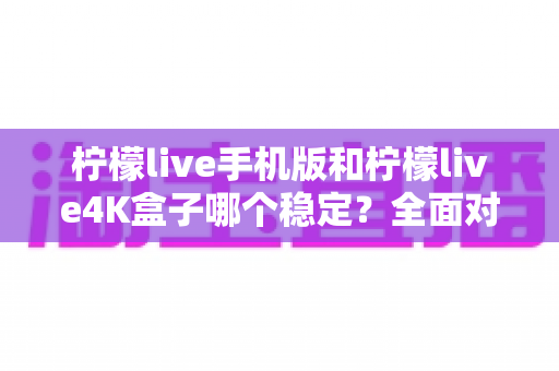 柠檬live手机版和柠檬live4K盒子哪个稳定?全面对比分析与选购指南 柠檬live手机版和柠檬live4K盒子哪个稳定?全面对比分析与选购指南