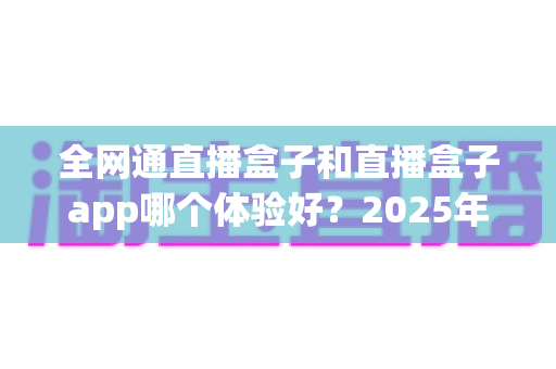 全网通直播盒子和直播盒子app哪个体验好？2025年深度实测对比与选购避坑指南