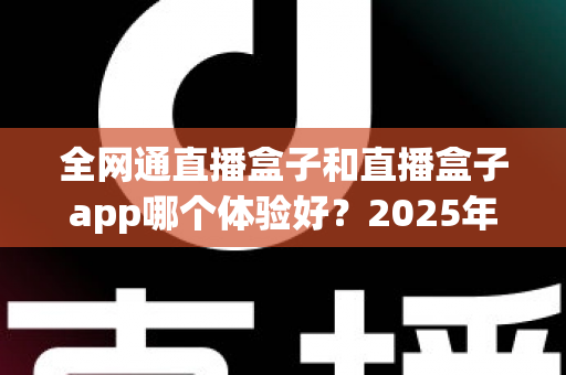 全网通直播盒子和直播盒子app哪个体验好？2025年深度实测对比与选购避坑指南