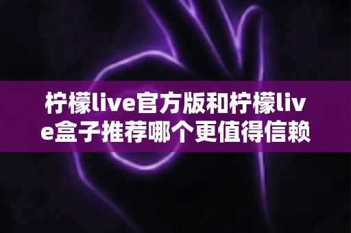 柠檬live官方版和柠檬live盒子推荐哪个更值得信赖？安全选择与下载全指南