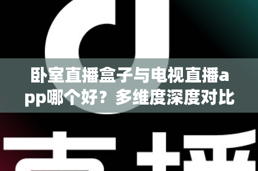 卧室直播盒子与电视直播app哪个好？多维度深度对比帮你选对不踩坑