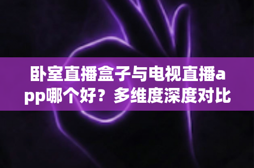 卧室直播盒子与电视直播app哪个好？多维度深度对比帮你选对不踩坑