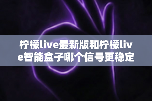 柠檬live最新版和柠檬live智能盒子哪个信号更稳定?深度对比解析与选购全指南 柠檬live最新版和柠檬live智能盒子哪个信号更稳定?深度对比解析与选购全指南