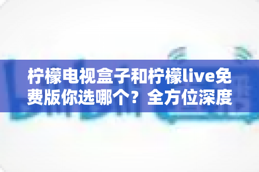 柠檬电视盒子和柠檬live免费版你选哪个?全方位深度对比帮你做出明智选择 柠檬电视盒子和柠檬live免费版你选哪个?全方位深度对比帮你做出明智选择