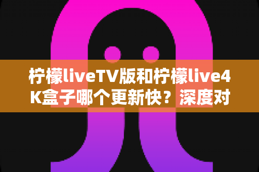 柠檬liveTV版和柠檬live4K盒子哪个更新快?深度对比解析与选购全指南 柠檬liveTV版和柠檬live4K盒子哪个更新快?深度对比解析与选购全指南