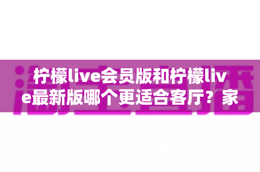 柠檬live会员版和柠檬live最新版哪个更适合客厅?家庭大屏观影选择全解析 柠檬live会员版和柠檬live最新版哪个更适合客厅?家庭大屏观影选择全解析