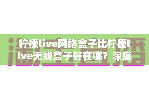 柠檬live网络盒子比柠檬live无线盒子好在哪？深度对比解析助你选对观影神器