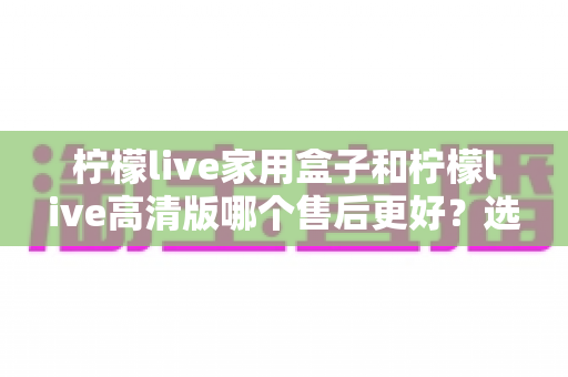 柠檬live家用盒子和柠檬live高清版哪个售后更好？选购前必看的售后深度对比指南