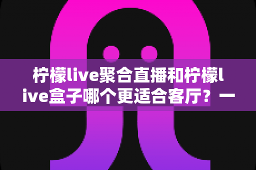 柠檬live聚合直播和柠檬live盒子哪个更适合客厅?一文读懂客厅大屏观影方案怎么选 柠檬live聚合直播和柠檬live盒子哪个更适合客厅?一文读懂客厅大屏观影方案怎么选