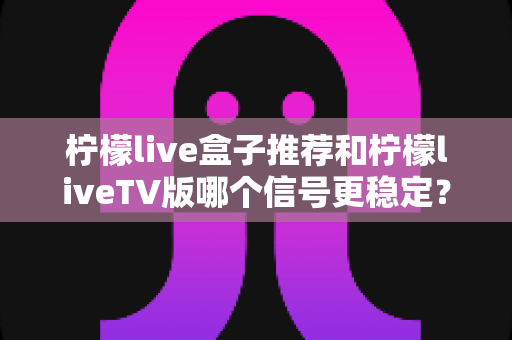 柠檬live盒子推荐和柠檬liveTV版哪个信号更稳定?深度对比解析帮你选对观影设备 柠檬live盒子推荐和柠檬liveTV版哪个信号更稳定?深度对比解析帮你选对观影设备