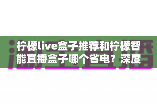 柠檬live盒子推荐和柠檬智能直播盒子哪个省电?深度功耗对比与实用选购指南 柠檬live盒子推荐和柠檬智能直播盒子哪个省电?深度功耗对比与实用选购指南