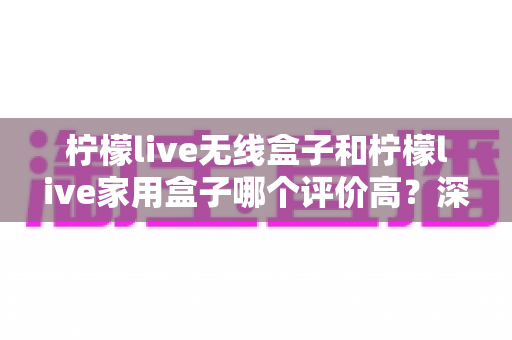 柠檬live无线盒子和柠檬live家用盒子哪个评价高?深度口碑对比与选购避坑指南 柠檬live无线盒子和柠檬live家用盒子哪个评价高?深度口碑对比与选购避坑指南
