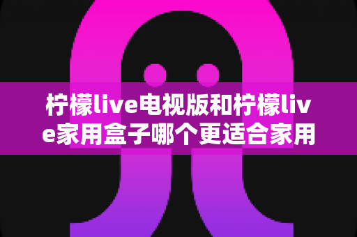 柠檬live电视版和柠檬live家用盒子哪个更适合家用?全面深度对比解析助你轻松选购 柠檬live电视版和柠檬live家用盒子哪个更适合家用?全面深度对比解析助你轻松选购