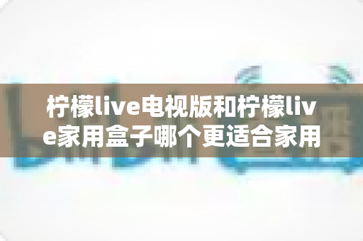 柠檬live电视版和柠檬live家用盒子哪个更适合家用？全面深度对比解析助你轻松选购