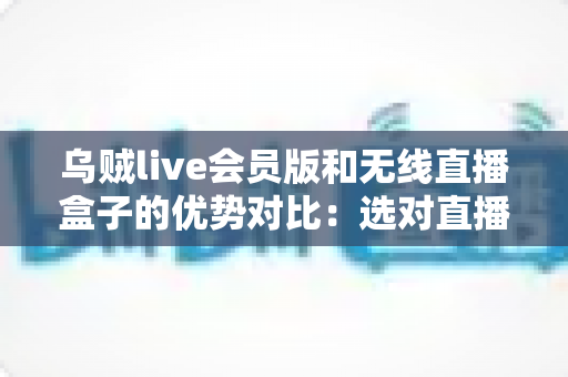 乌贼live会员版和无线直播盒子的优势对比：选对直播工具，让带货效率翻倍的完整指南
