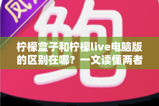 柠檬盒子和柠檬live电脑版的区别在哪？一文读懂两者定位、功能与适用人群的全面差异