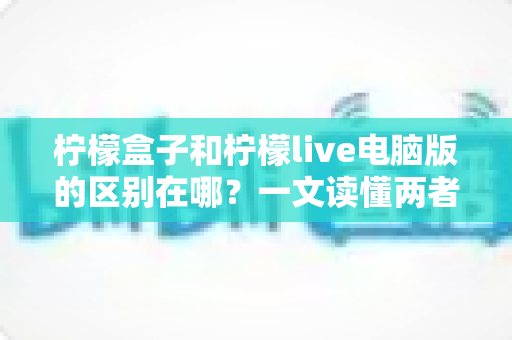 柠檬盒子和柠檬live电脑版的区别在哪？一文读懂两者定位、功能与适用人群的全面差异
