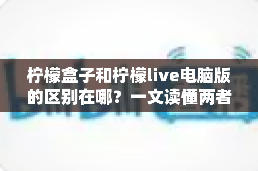 柠檬盒子和柠檬live电脑版的区别在哪？一文读懂两者定位、功能与适用人群的全面差异