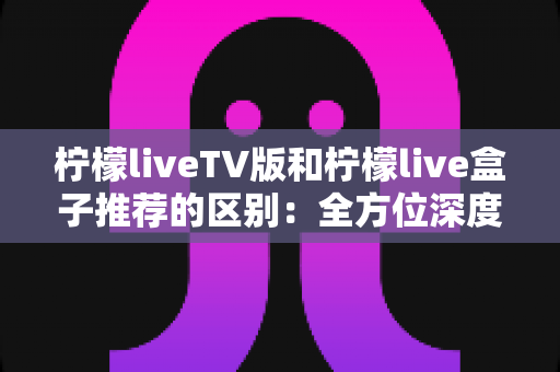 柠檬liveTV版和柠檬live盒子推荐的区别：全方位深度解析与选购指南