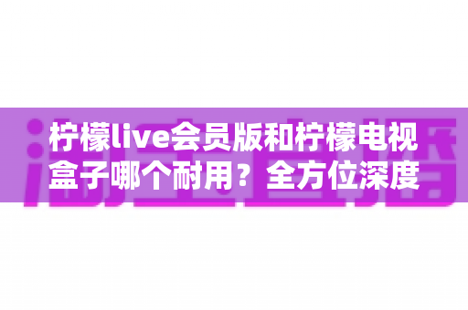 柠檬live会员版和柠檬电视盒子哪个耐用？全方位深度对比解析与选购指南