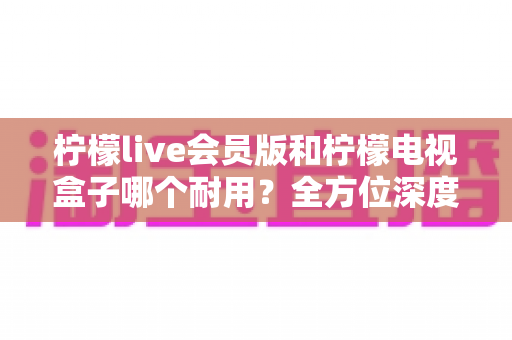 柠檬live会员版和柠檬电视盒子哪个耐用？全方位深度对比解析与选购指南
