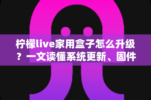 柠檬live家用盒子怎么升级？一文读懂系统更新、固件升级与常见问题全攻略
