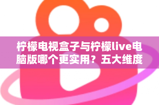 柠檬电视盒子与柠檬live电脑版哪个更实用？五大维度深度对比，帮你找到最适合的观影方案
