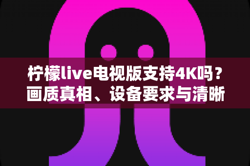 柠檬live电视版支持4K吗?画质真相、设备要求与清晰度优化全解析 柠檬live电视版支持4K吗?画质真相、设备要求与清晰度优化全解析