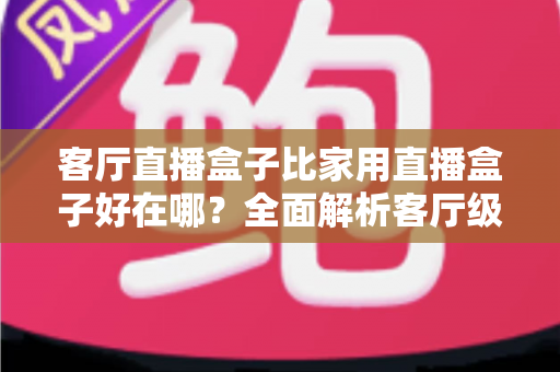 客厅直播盒子比家用直播盒子好在哪？全面解析客厅级直播设备的六大核心优势