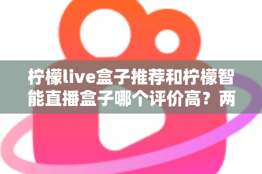 柠檬live盒子推荐和柠檬智能直播盒子哪个评价高？两款热门直播盒子口碑全面对比与选购指南