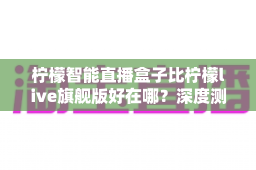 柠檬智能直播盒子比柠檬live旗舰版好在哪?深度测评解析新一代直播神器的核心优势 柠檬智能直播盒子比柠檬live旗舰版好在哪?深度测评解析新一代直播神器的核心优势