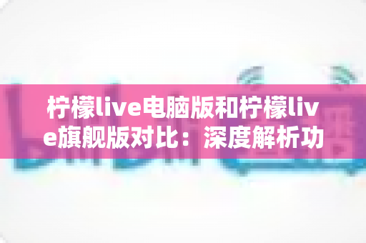 柠檬live电脑版和柠檬live旗舰版对比：深度解析功能、性能与性价比，帮你找到最适合的直播观看方案