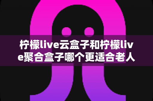 柠檬live云盒子和柠檬live聚合盒子哪个更适合老人用？2025年长辈专属电视盒子选购全攻略