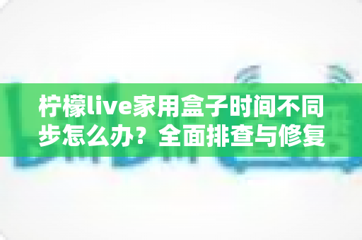 柠檬live家用盒子时间不同步怎么办？全面排查与修复方案，让您的观影体验不再“错过时间”