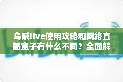 乌贼live使用攻略和网络直播盒子有什么不同？全面解析直播工具的选择与使用技巧