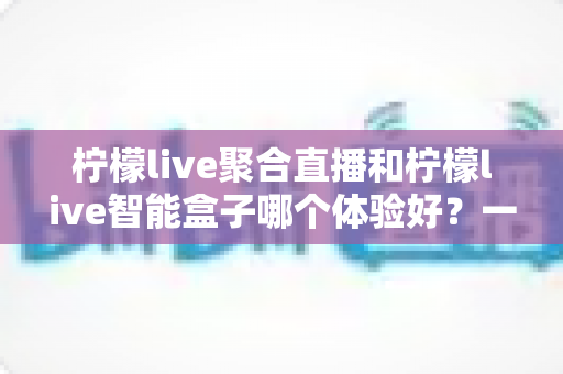柠檬live聚合直播和柠檬live智能盒子哪个体验好？一篇讲透的深度对比指南