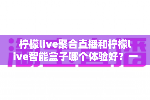 柠檬live聚合直播和柠檬live智能盒子哪个体验好？一篇讲透的深度对比指南