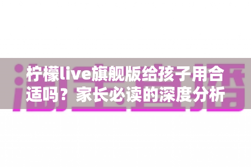 柠檬live旗舰版给孩子用合适吗?家长必读的深度分析与使用建议 柠檬live旗舰版给孩子用合适吗?家长必读的深度分析与使用建议
