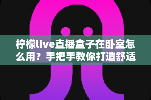 柠檬live直播盒子在卧室怎么用？手把手教你打造舒适私享观影空间的完整指南