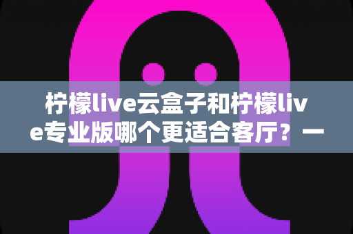 柠檬live云盒子和柠檬live专业版哪个更适合客厅?一文看懂选购要点 柠檬live云盒子和柠檬live专业版哪个更适合客厅?一文看懂选购要点