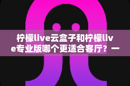柠檬live云盒子和柠檬live专业版哪个更适合客厅?一文看懂选购要点 柠檬live云盒子和柠檬live专业版哪个更适合客厅?一文看懂选购要点