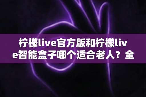 柠檬live官方版和柠檬live智能盒子哪个适合老人?全面对比分析与选购指南 柠檬live官方版和柠檬live智能盒子哪个适合老人?全面对比分析与选购指南