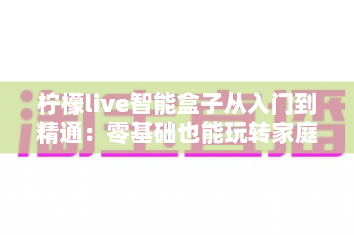 柠檬live智能盒子从入门到精通：零基础也能玩转家庭娱乐中枢的全能指南