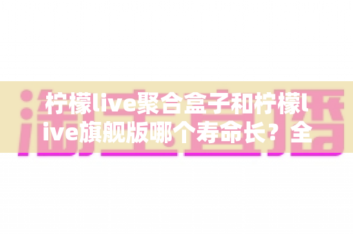 柠檬live聚合盒子和柠檬live旗舰版哪个寿命长?全面对比分析与选购指南 柠檬live聚合盒子和柠檬live旗舰版哪个寿命长?全面对比分析与选购指南